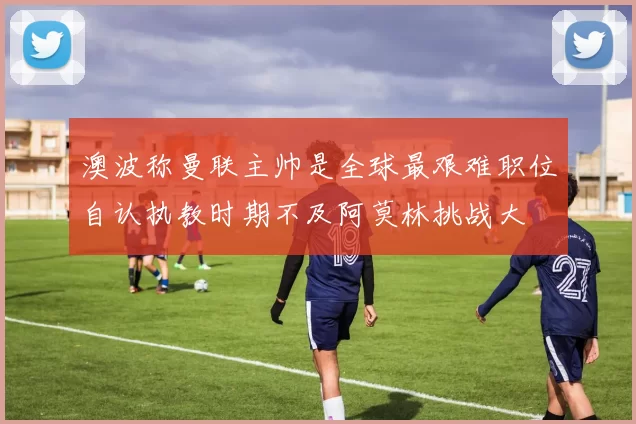 澳波称曼联主帅是全球最艰难职位自认执教时期不及阿莫林挑战大