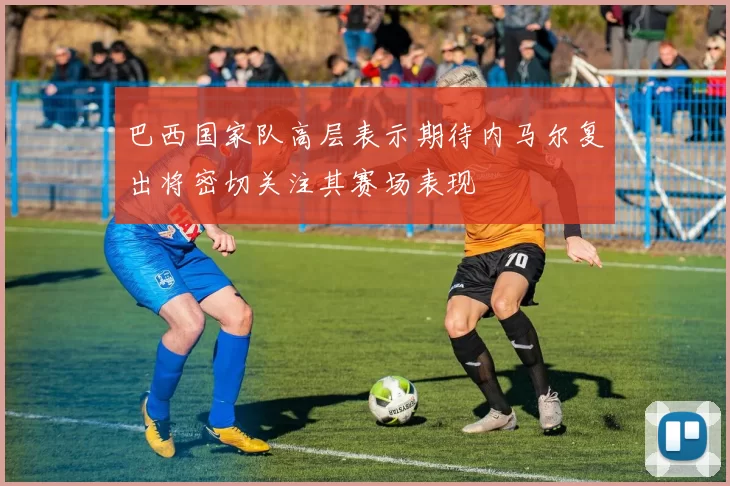 巴西国家队高层表示期待内马尔复出将密切关注其赛场表现