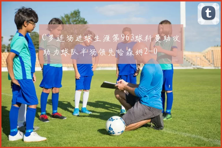 C罗连场进球生涯第963球科曼助攻助力球队半场领先哈森姆2-0