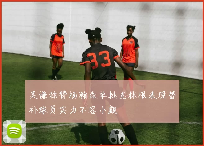 吴谦称赞杨瀚森单挑克林根表现替补球员实力不容小觑