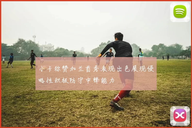 小卡称赞加兰首秀表现出色展现侵略性积极防守中锋能力