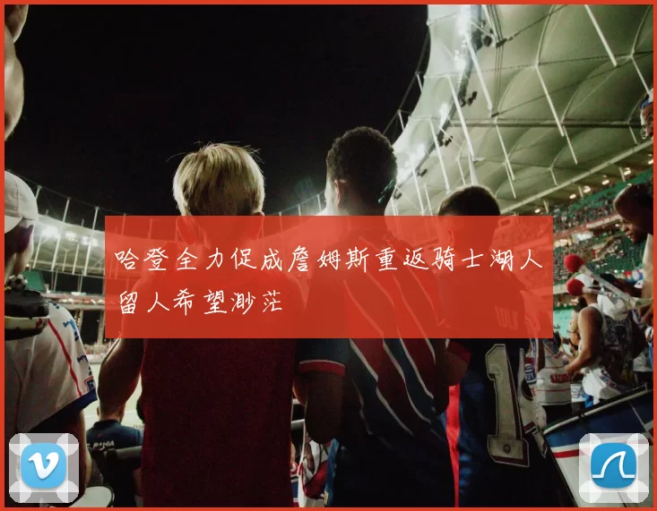 哈登全力促成詹姆斯重返骑士湖人留人希望渺茫