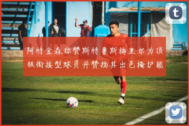 阿特金森称赞斯特鲁斯梅里尔为顶级衔接型球员并赞扬其出色掩护能力