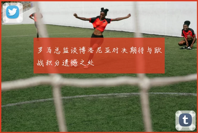 罗马总监谈博洛尼亚对决期待与欧战积分遗憾之处
