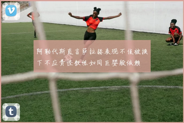 阿勒代斯直言萨拉赫表现不佳被换下不应责怪教练如同巨婴般依赖