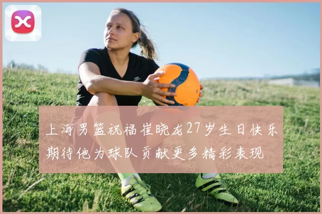 上海男篮祝福崔晓龙27岁生日快乐期待他为球队贡献更多精彩表现