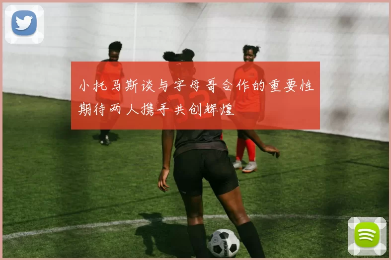 小托马斯谈与字母哥合作的重要性期待两人携手共创辉煌