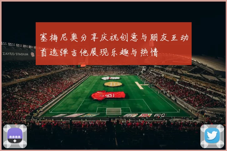 塞梅尼奥分享庆祝创意与朋友互动首选弹吉他展现乐趣与热情