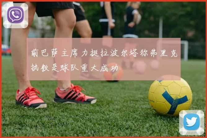 前巴萨主席力挺拉波尔塔称弗里克执教是球队重大成功